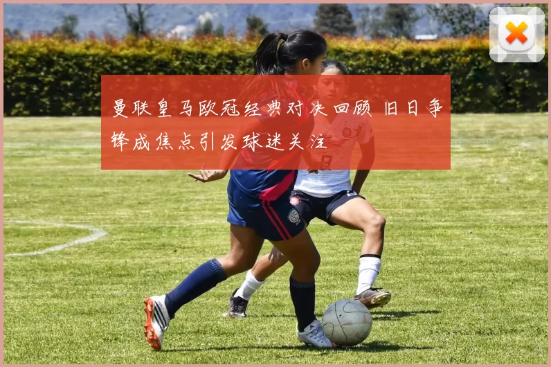 曼联皇马欧冠经典对决回顾 旧日争锋成焦点引发球迷关注