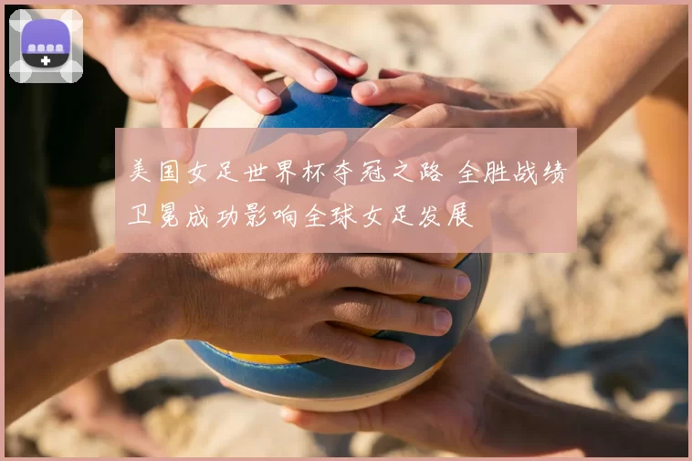 美国女足世界杯夺冠之路 全胜战绩卫冕成功影响全球女足发展