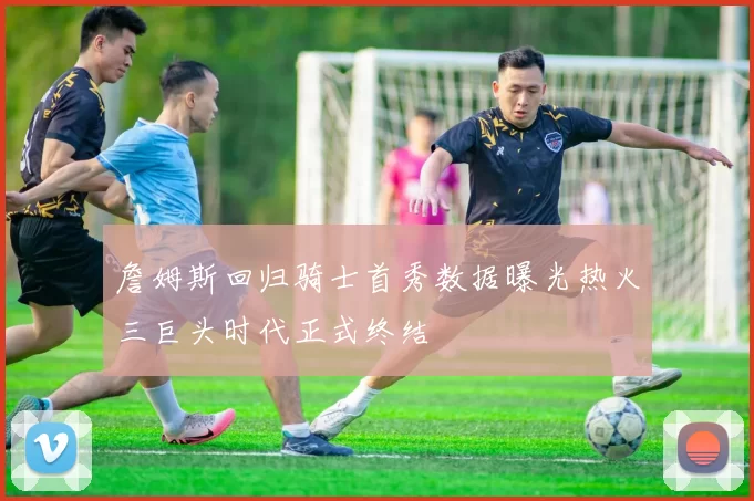 詹姆斯回归骑士首秀数据曝光热火三巨头时代正式终结