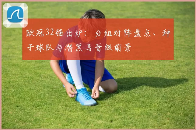 欧冠32强出炉:分组对阵盘点、种子球队与潜黑马晋级前景