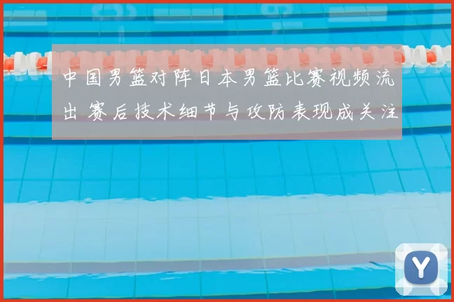 中国男篮对阵日本男篮比赛视频流出 赛后技术细节与攻防表现成关注焦点