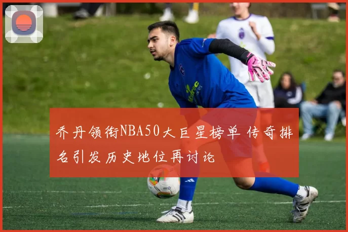 乔丹领衔NBA50大巨星榜单 传奇排名引发历史地位再讨论