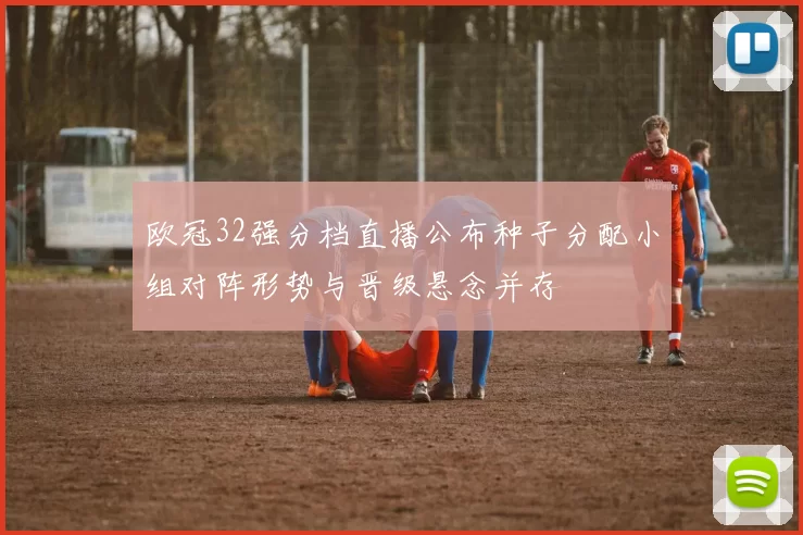 欧冠32强分档直播公布种子分配小组对阵形势与晋级悬念并存