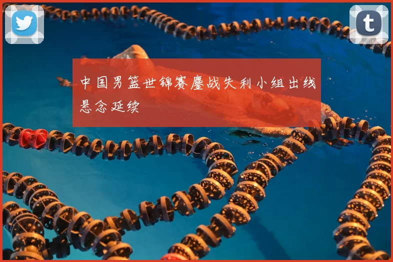 中国男篮世锦赛鏖战失利小组出线悬念延续