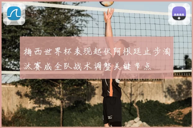 梅西世界杯表现起伏阿根廷止步淘汰赛成全队战术调整关键节点