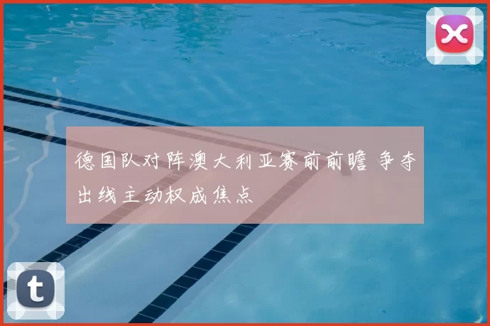 德国队对阵澳大利亚赛前前瞻 争夺出线主动权成焦点