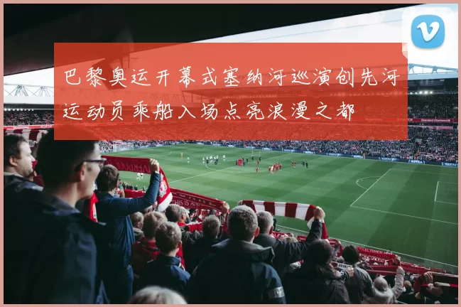 巴黎奥运开幕式塞纳河巡演创先河运动员乘船入场点亮浪漫之都