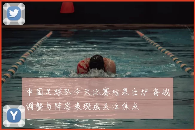 中国足球队今天比赛结果出炉 备战调整与阵容表现成关注焦点