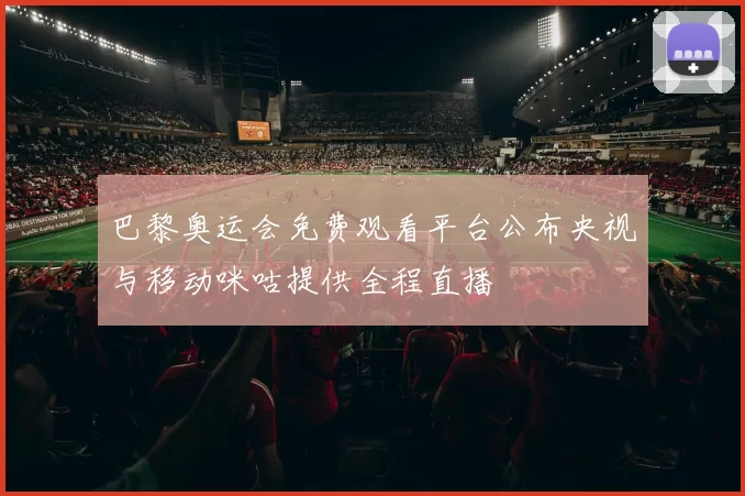 巴黎奥运会免费观看平台公布央视与移动咪咕提供全程直播