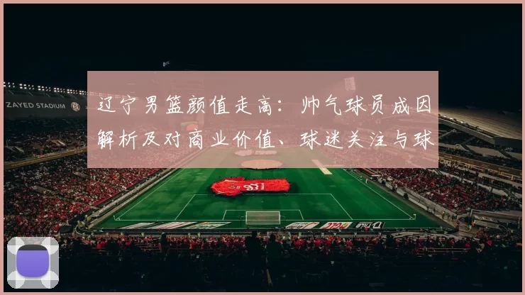 辽宁男篮颜值走高：帅气球员成因解析及对商业价值、球迷关注与球队形象影响