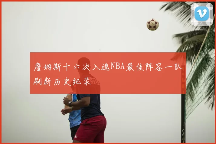 詹姆斯十六次入选NBA最佳阵容一队刷新历史纪录