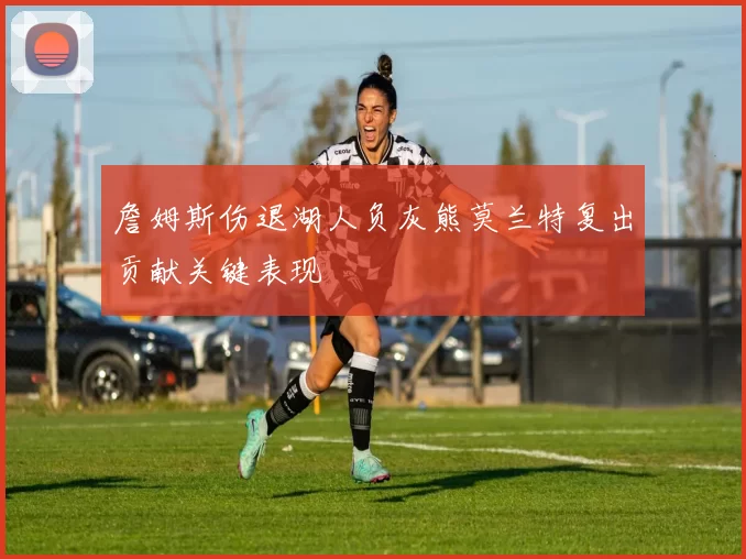 詹姆斯伤退湖人负灰熊莫兰特复出贡献关键表现