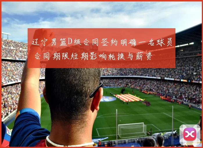 辽宁男篮D级合同签约明确一名球员 合同期限短期影响轮换与薪资