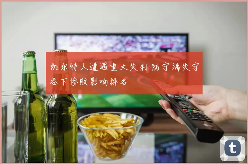 凯尔特人遭遇重大失利 防守端失守吞下惨败影响排名
