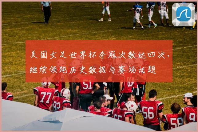 美国女足世界杯夺冠次数达四次，继续领跑历史数据与赛场话题