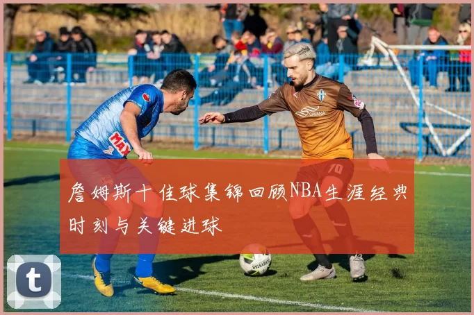 詹姆斯十佳球集锦回顾NBA生涯经典时刻与关键进球