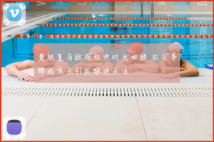 曼联皇马欧冠经典对决回顾 旧日争锋成焦点引发球迷关注