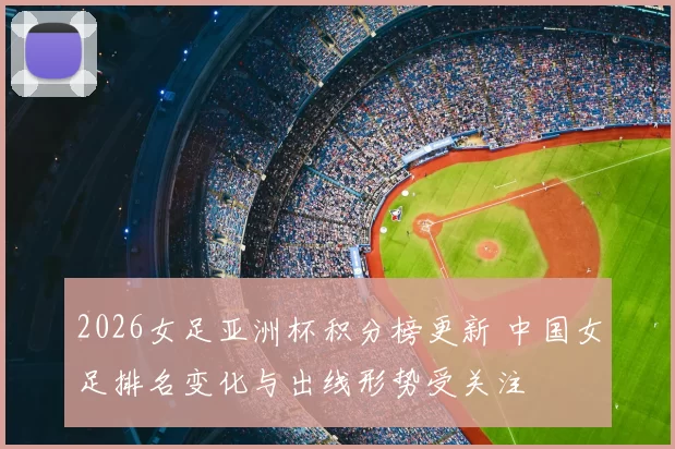 2026女足亚洲杯积分榜更新 中国女足排名变化与出线形势受关注