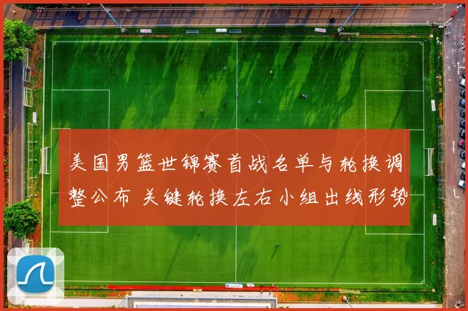 美国男篮世锦赛首战名单与轮换调整公布 关键轮换左右小组出线形势