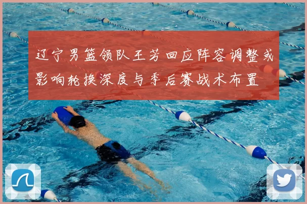 辽宁男篮领队王芳回应阵容调整或影响轮换深度与季后赛战术布置