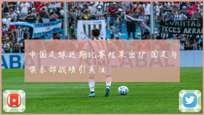 中国足球近期比赛结果出炉 国足与俱乐部战绩引关注