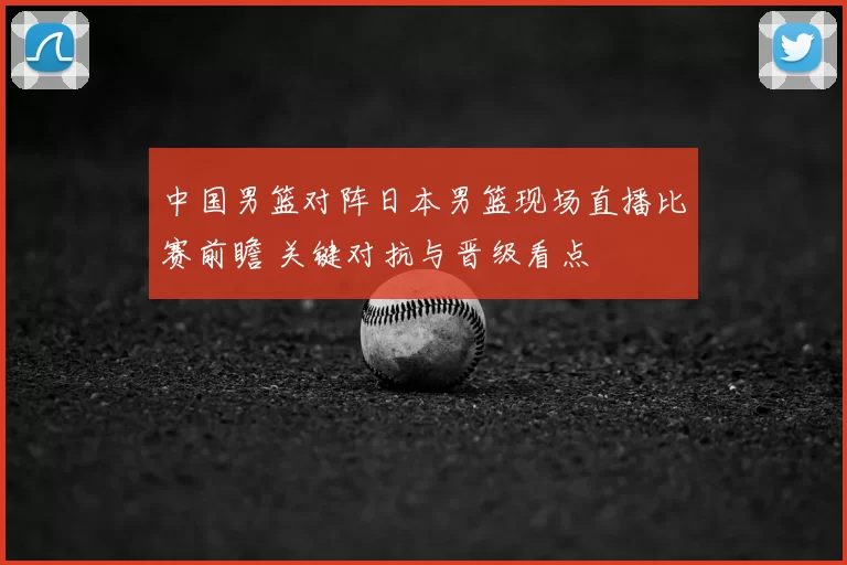 中国男篮对阵日本男篮现场直播比赛前瞻 关键对抗与晋级看点