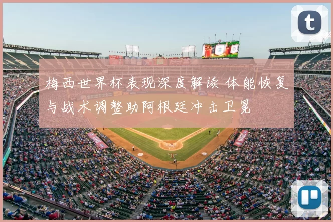 梅西世界杯表现深度解读 体能恢复与战术调整助阿根廷冲击卫冕