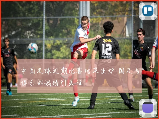 中国足球近期比赛结果出炉 国足与俱乐部战绩引关注