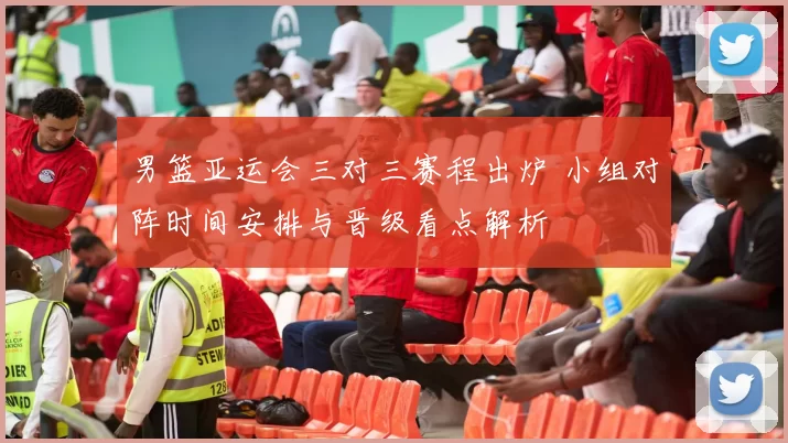 男篮亚运会三对三赛程出炉 小组对阵时间安排与晋级看点解析