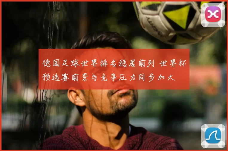 德国足球世界排名稳居前列 世界杯预选赛前景与竞争压力同步加大