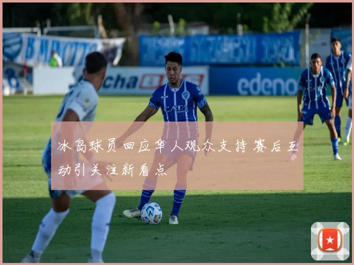 冰岛球员回应华人观众支持 赛后互动引关注新看点
