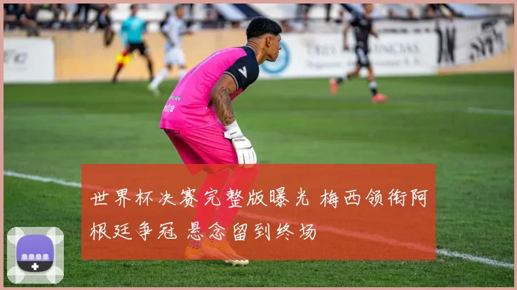 世界杯决赛完整版曝光 梅西领衔阿根廷争冠 悬念留到终场