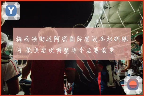 梅西领衔迈阿密国际客战洛杉矶银河 聚焦进攻调整与季后赛前景