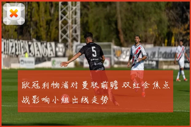 欧冠利物浦对曼联前瞻 双红会焦点战影响小组出线走势