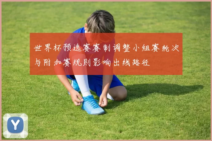世界杯预选赛赛制调整小组赛轮次与附加赛规则影响出线路径