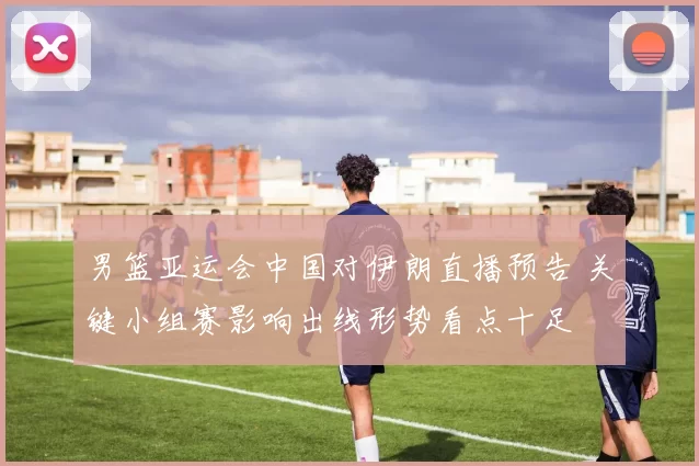 男篮亚运会中国对伊朗直播预告 关键小组赛影响出线形势看点十足