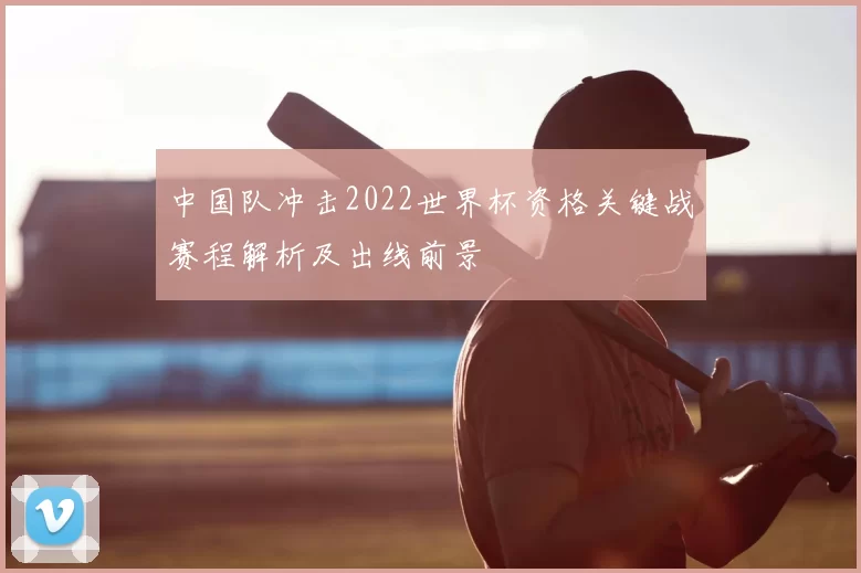 中国队冲击2022世界杯资格关键战赛程解析及出线前景
