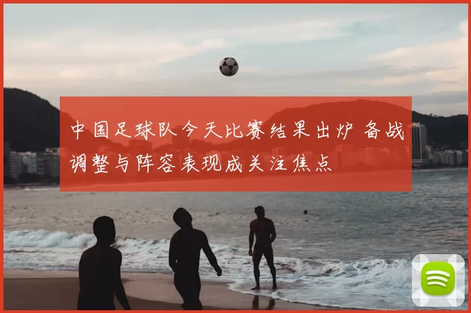 中国足球队今天比赛结果出炉 备战调整与阵容表现成关注焦点