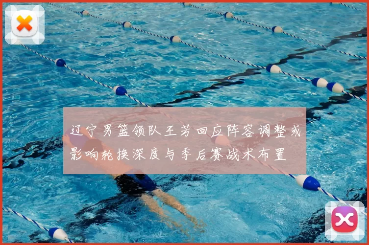 辽宁男篮领队王芳回应阵容调整或影响轮换深度与季后赛战术布置