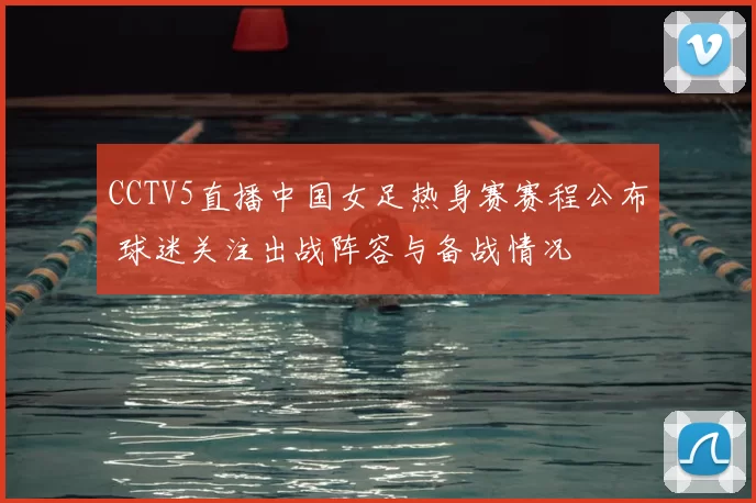 CCTV5直播中国女足热身赛赛程公布 球迷关注出战阵容与备战情况