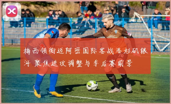梅西领衔迈阿密国际客战洛杉矶银河 聚焦进攻调整与季后赛前景