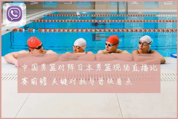 中国男篮对阵日本男篮现场直播比赛前瞻 关键对抗与晋级看点